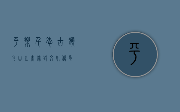 平乐，千年古镇的山水画卷与文化传承