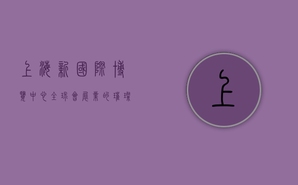 上海新国际博览中心，全球会展业的璀璨明珠