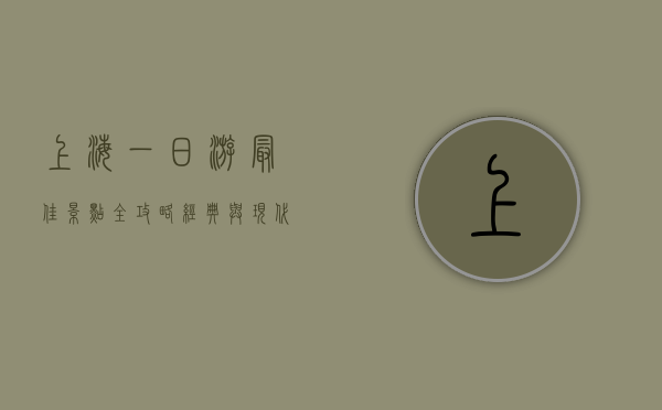 上海一日游最佳景点全攻略，经典与现代的完美融合