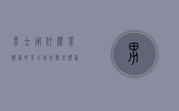 男士用什么素颜霜好（男士用什么素颜霜好看）