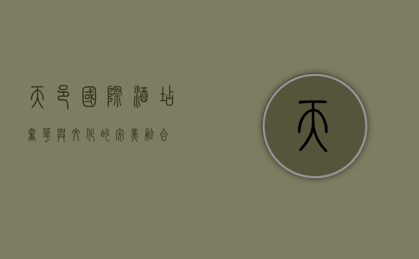 天邑国际酒店，奢华与文化的完美融合