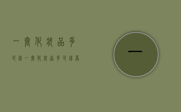 一套化妆品多少钱（一套化妆品多少钱算正常）