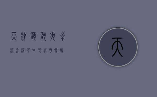 天津海河夜景，流光溢彩中的城市灵魂