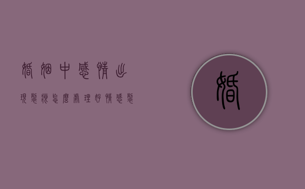 婚姻中感情出现裂痕怎么处理好（情感裂痕，如何修复婚姻关系？）