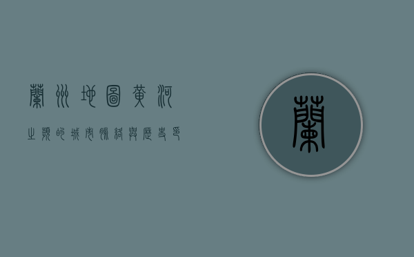 兰州地图，黄河之滨的城市脉络与历史印记