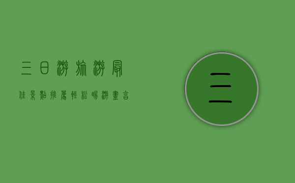 三日游旅游最佳景点推荐，轻松畅游，尽享美景