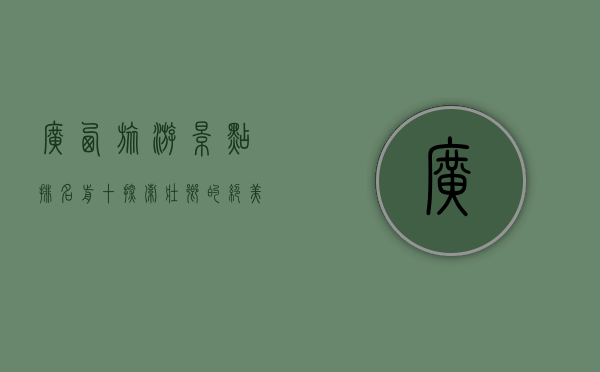 广西旅游景点排名前十，探索壮乡的绝美风光与文化瑰宝