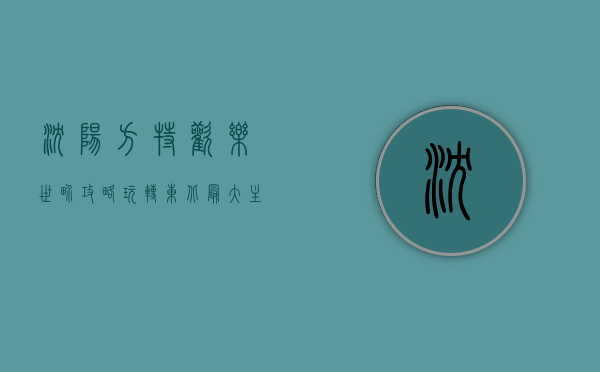 沈阳方特欢乐世界攻略，玩转东北最大主题乐园的终极指南