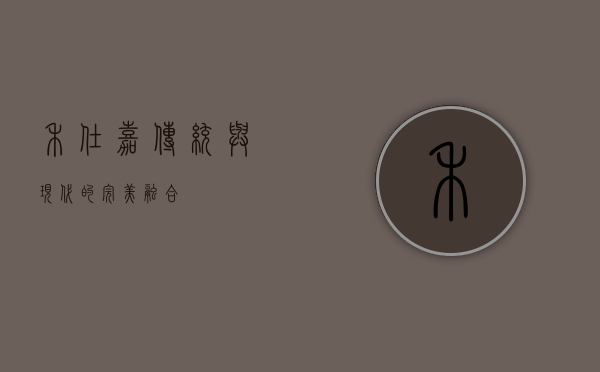 禾仕嘉，传统与现代的完美融合
