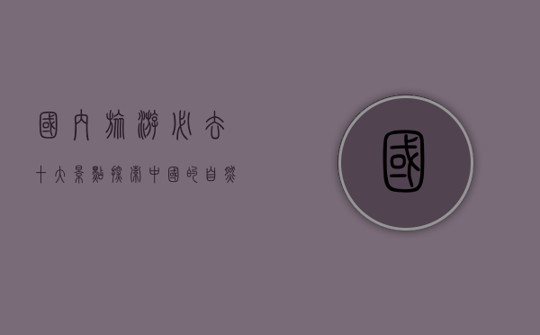 国内旅游必去十大景点，探索中国的自然与人文瑰宝