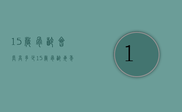 15岁骨龄会长高多少（15岁骨龄每年能长几厘米）