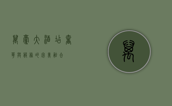 万豪大酒店，奢华与服务的完美融合