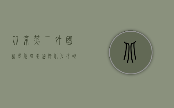 北京第二外国语学院，培养国际化人才的摇篮