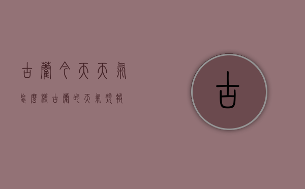 古蔺今天天气怎么样（古蔺的天气预报）