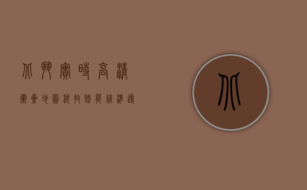 北斗实时高清卫星地图，科技赋能，精准导航新纪元