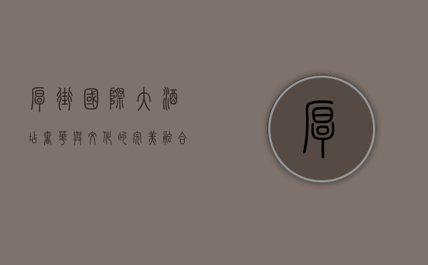 厚街国际大酒店，奢华与文化的完美融合