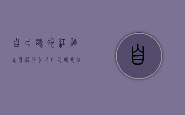 自己酿的红酒怎么保存多久（自己酿的红酒可以放多久）