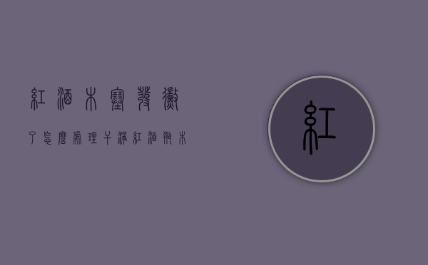 红酒木塞发霉了怎么处理干净（红酒瓶木塞发霉）
