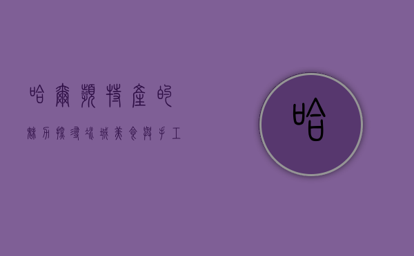 哈尔滨特产的魅力，探寻冰城美食与手工艺的独特韵味