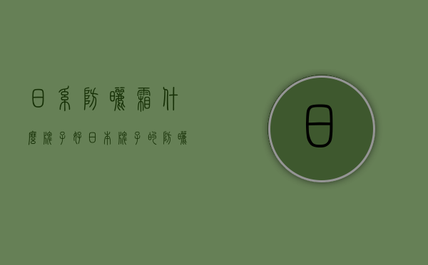 日系防晒霜什么牌子好（日本牌子的防晒霜哪个比较好）