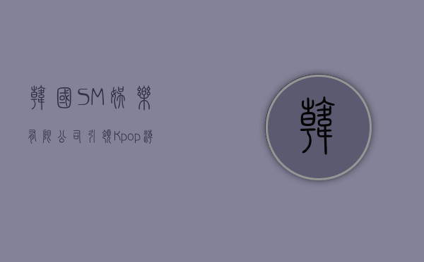 韩国SM娱乐有限公司，引领K-pop潮流的先锋