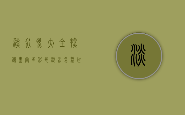 淡水鱼大全，探索丰富多彩的淡水鱼类世界