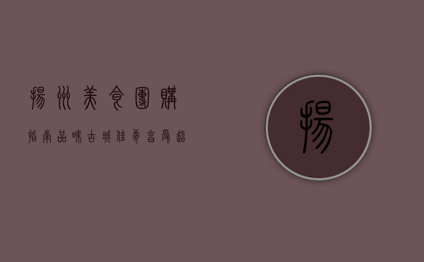 扬州美食团购指南，品味古城佳肴，享受超值优惠