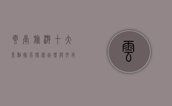 云南旅游十大景点排名，探索自然与文化的瑰宝