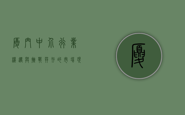 厦门中介行业，机遇与挑战并存的市场现状与发展趋势