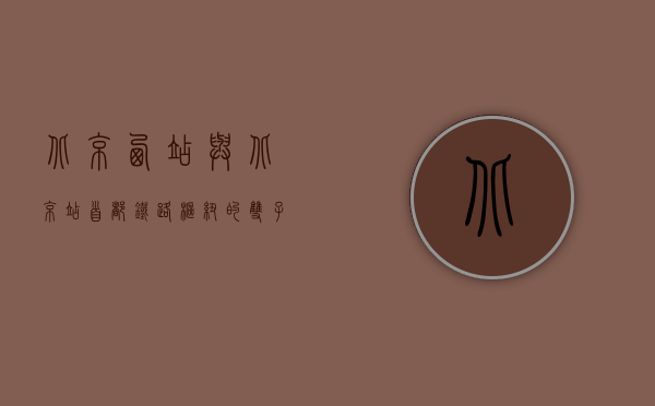 北京西站与北京站，首都铁路枢纽的双子星