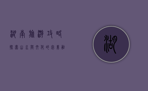 湖南旅游攻略，探索山水与文化的完美融合