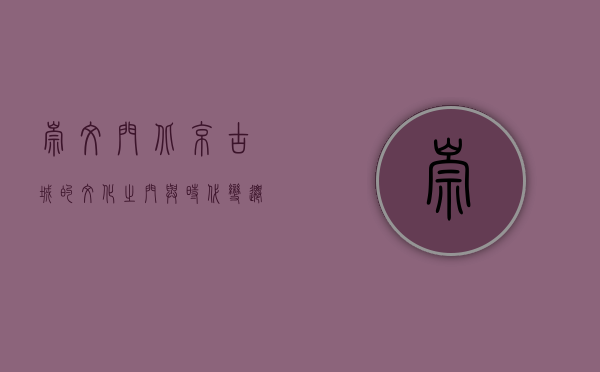 崇文门，北京古城的文化之门与时代变迁的见证