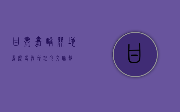 甘肃嘉峪关地图，历史与地理的交汇点