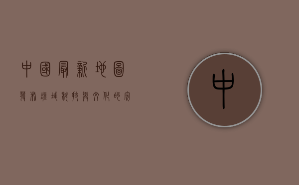 中国最新地图发布，疆域、科技与文化的完美融合