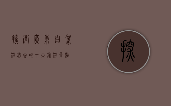 探索广东，自驾游必去的十大旅游景点