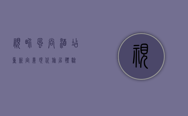 视界风尚酒店，重新定义现代旅居体验