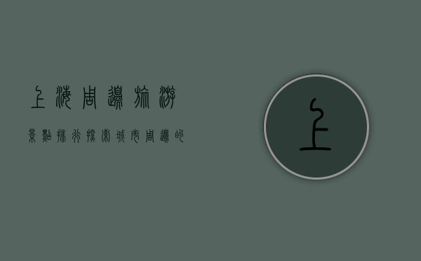 上海周边旅游景点排行，探索城市周边的自然与人文之美