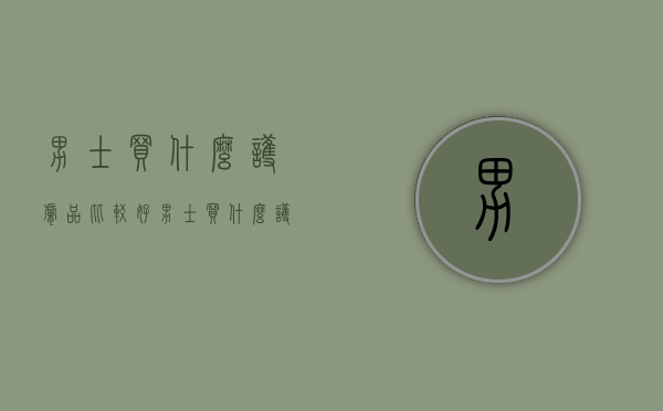 男士买什么护肤品比较好（男士买什么护肤品比较好药店）