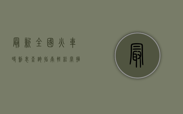 最新全国火车时刻表查询指南，轻松掌握出行信息，畅享便捷旅程