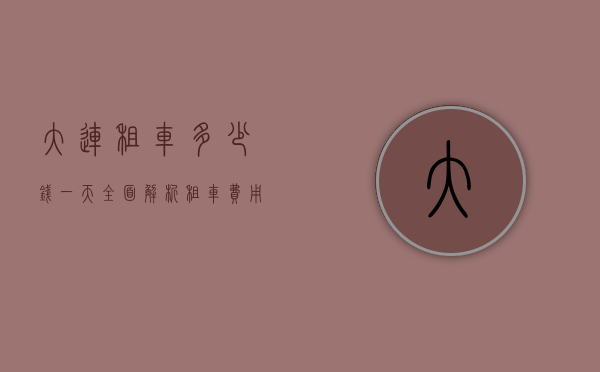大连租车多少钱一天？全面解析租车费用及影响因素