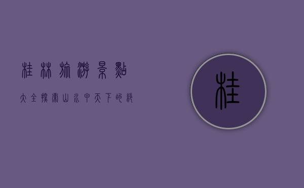 桂林旅游景点大全，探索山水甲天下的绝美风光