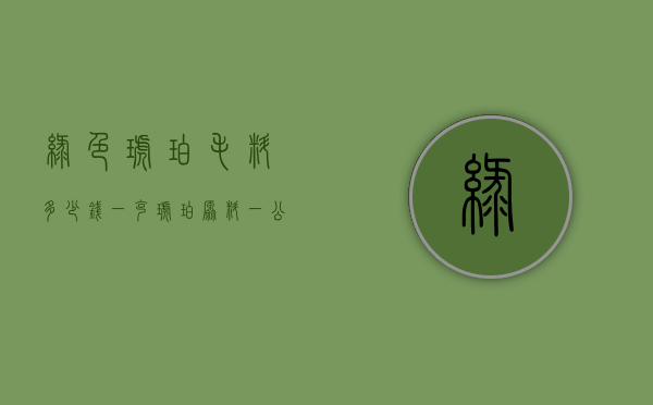 绿色琥珀毛料多少钱一克（琥珀原料一公斤多少钱?）