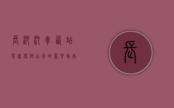 长沙汽车西站电话，便捷出行的重要指南