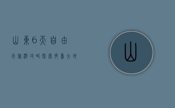 山东6天自由行旅游攻略，探索齐鲁大地的自然与人文之美