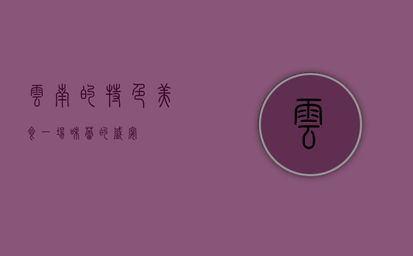云南的特色美食，一场味蕾的盛宴