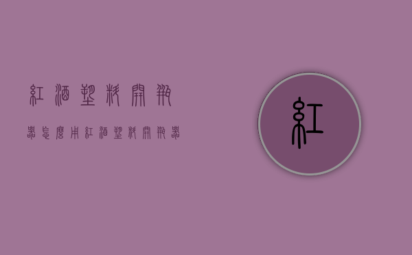 红酒塑料开瓶器怎么用（红酒塑料开瓶器怎么用图解）
