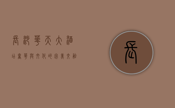 长沙华天大酒店，奢华与文化的完美交融，湖湘风情的现代诠释