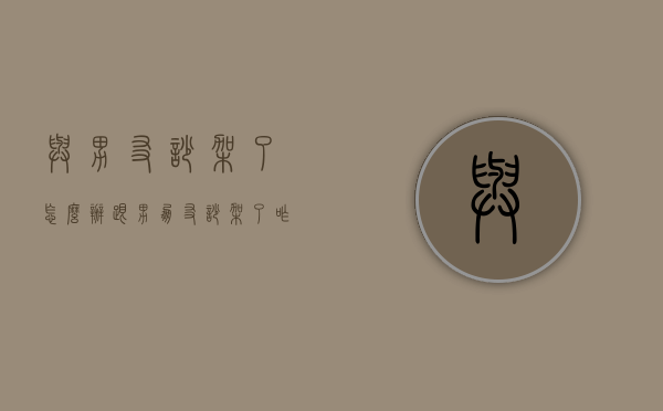 与男友吵架了怎么办（跟男朋友吵架了咋办）