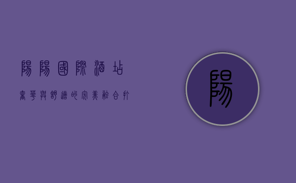 阳阳国际酒店，奢华与舒适的完美融合，打造卓越入住体验