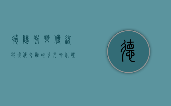 德阳娱乐，传统与现代交融的多元文化体验